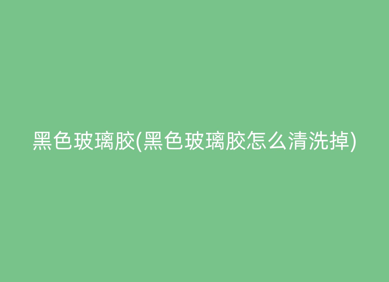 黑色玻璃胶(黑色玻璃胶怎么清洗掉)