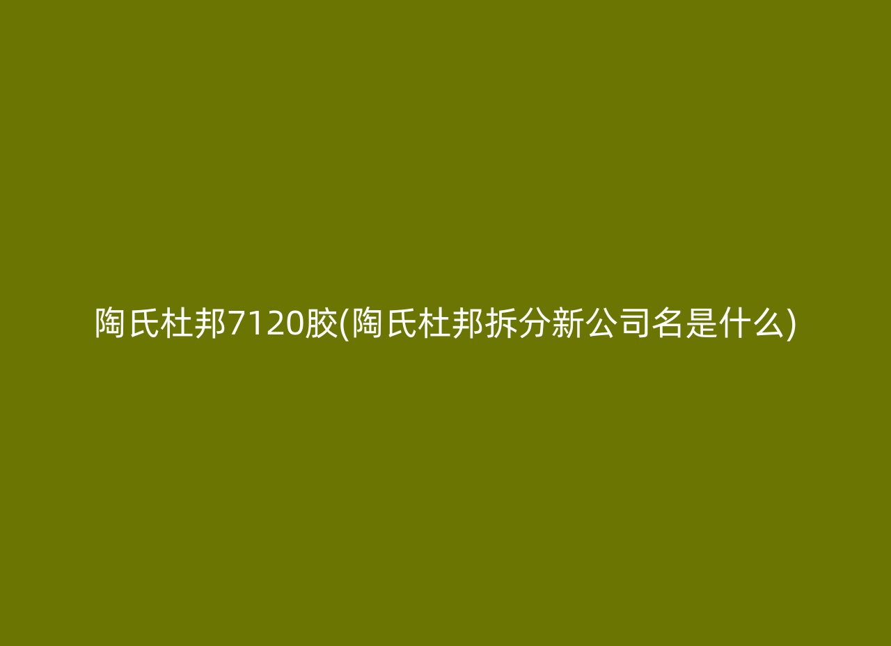 陶氏杜邦7120胶(陶氏杜邦拆分新公司名是什么)