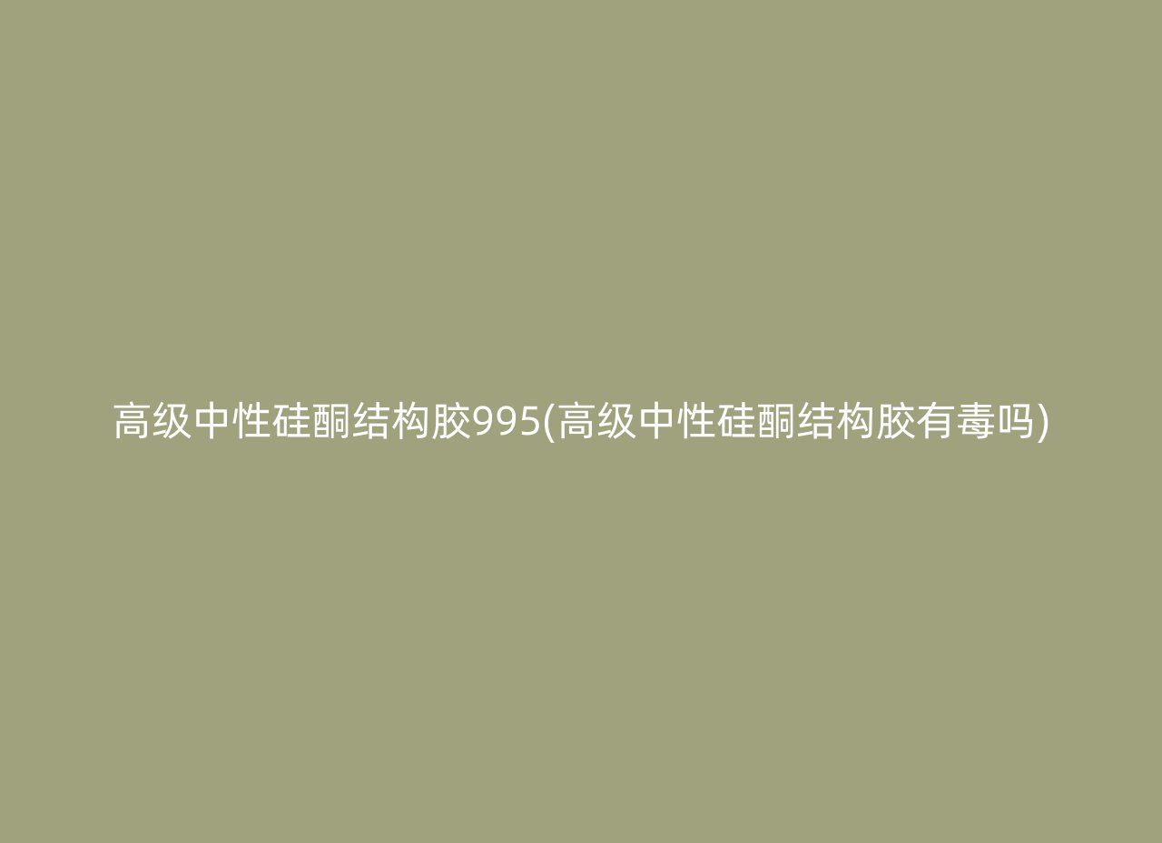 高级中性硅酮结构胶995(高级中性硅酮结构胶有毒吗)