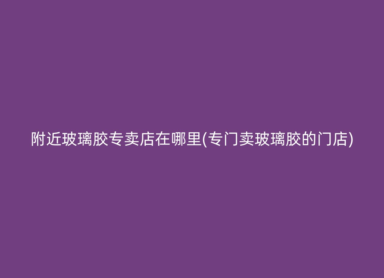 附近玻璃胶专卖店在哪里(专门卖玻璃胶的门店)