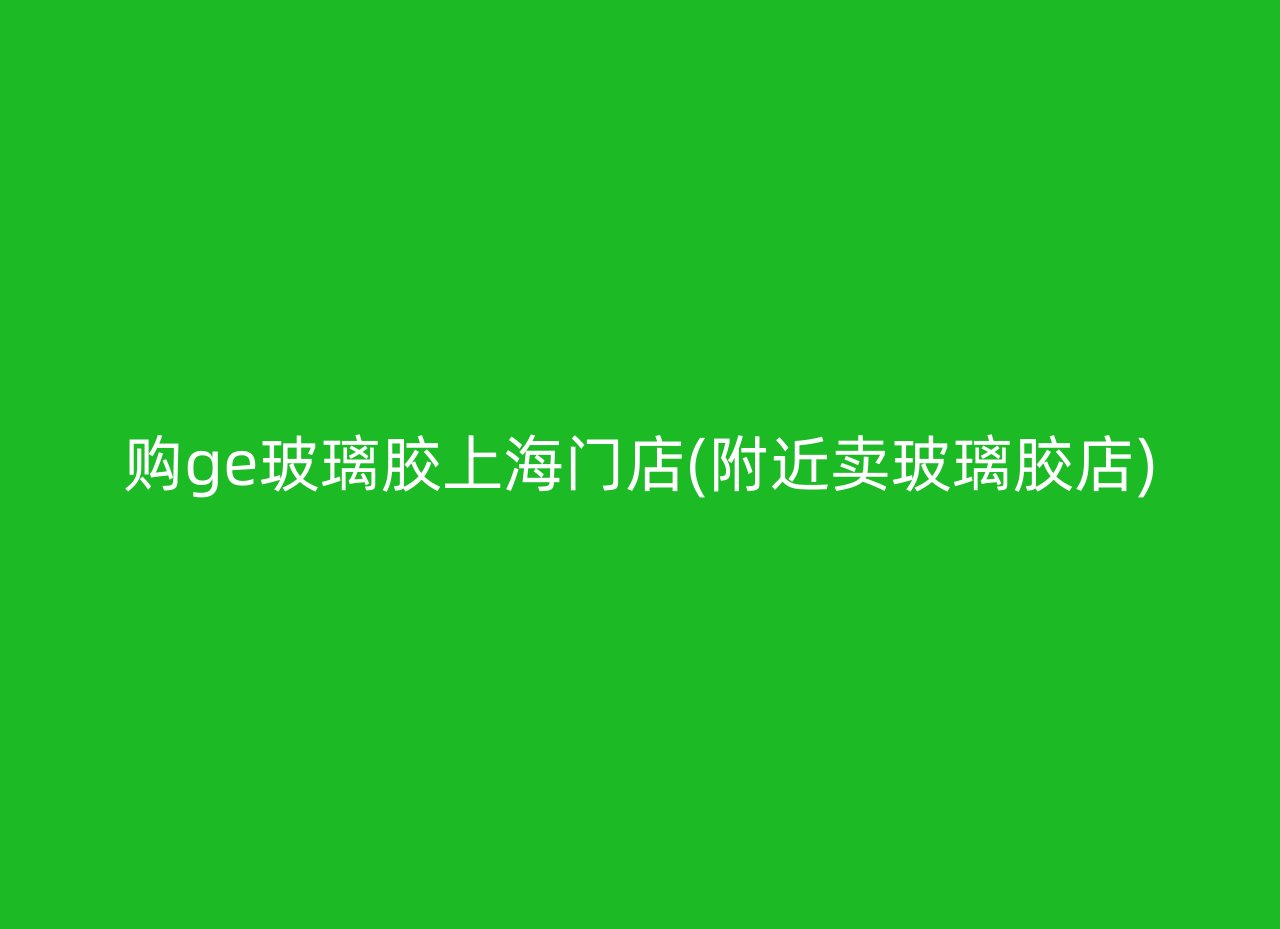 购ge玻璃胶上海门店(附近卖玻璃胶店)