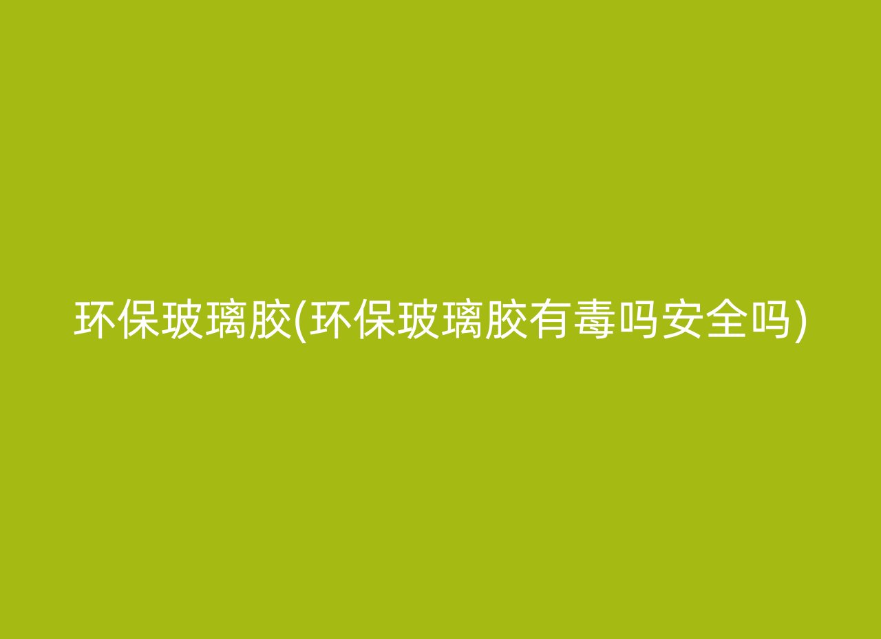 环保玻璃胶(环保玻璃胶有毒吗安全吗)