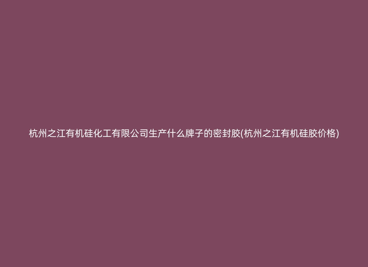 杭州之江有机硅化工有限公司生产什么牌子的密封胶(杭州之江有机硅胶价格)