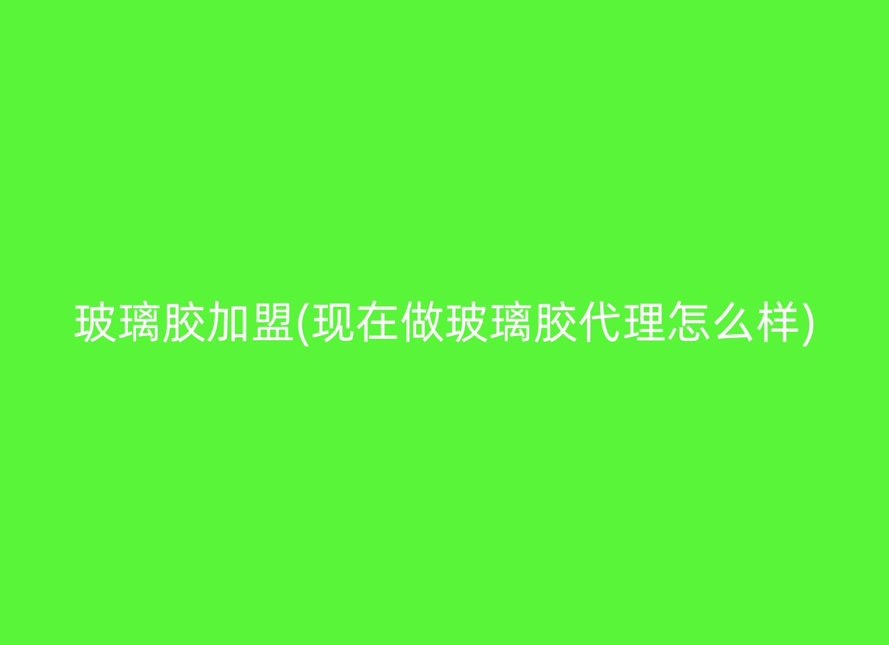 玻璃胶加盟(现在做玻璃胶代理怎么样)