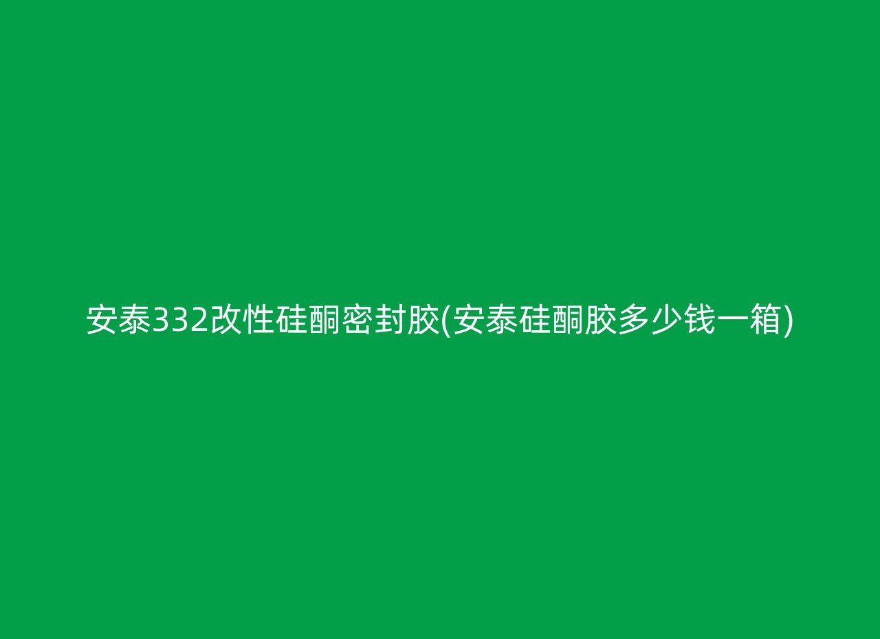 安泰332改性硅酮密封胶(安泰硅酮胶多少钱一箱)