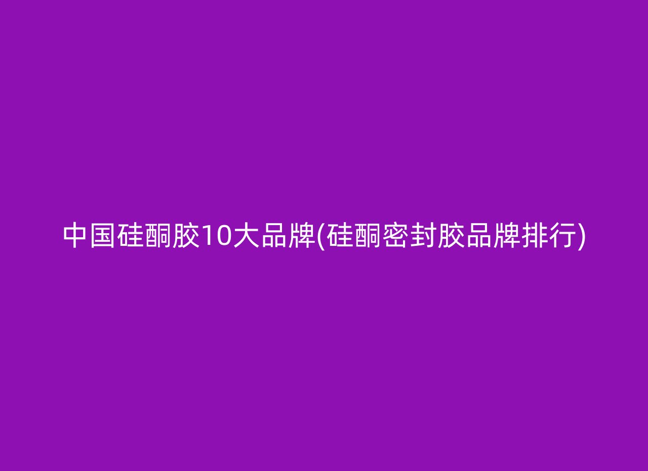 中国硅酮胶10大品牌(硅酮密封胶品牌排行)