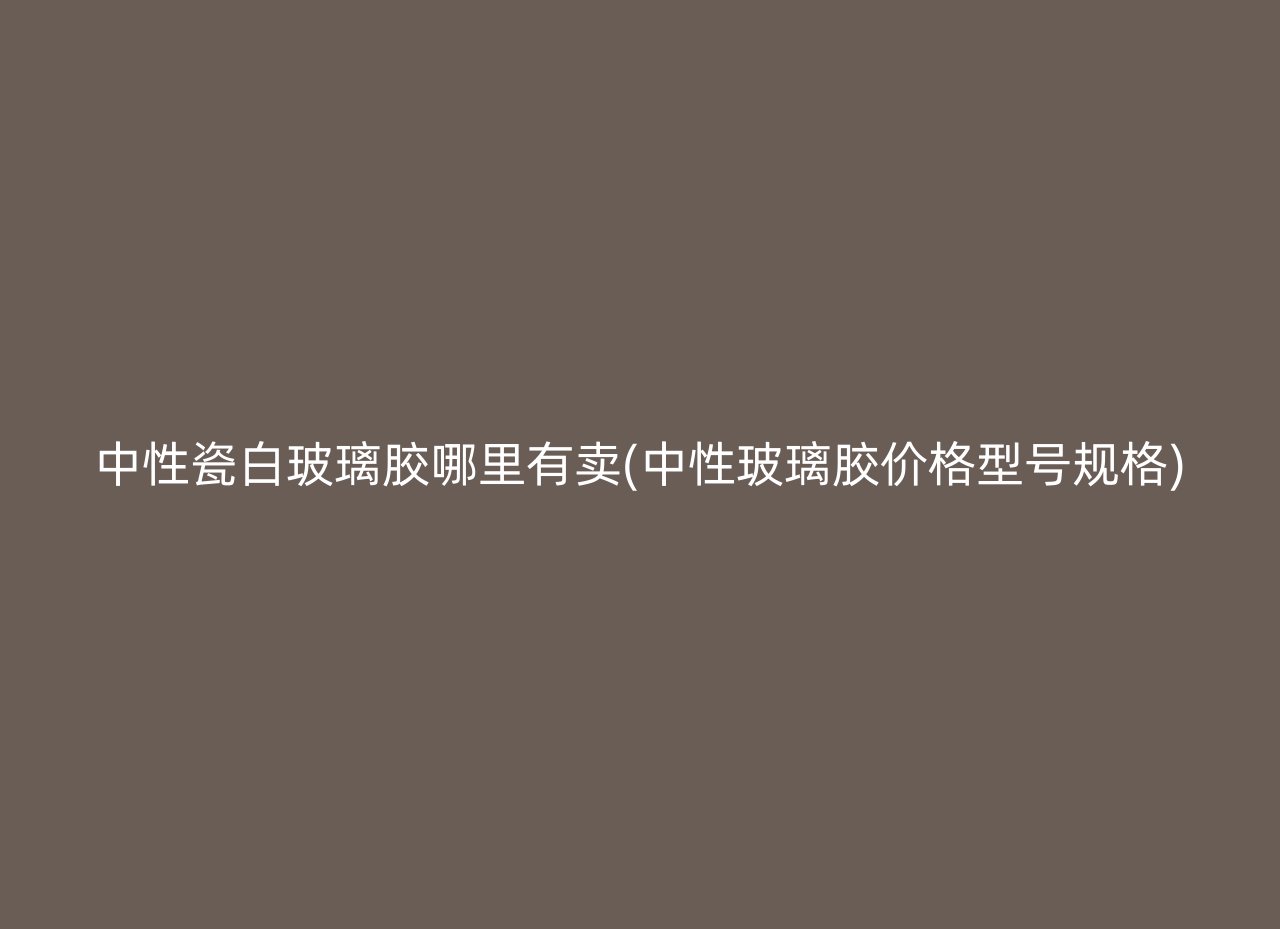 中性瓷白玻璃胶哪里有卖(中性玻璃胶价格型号规格)